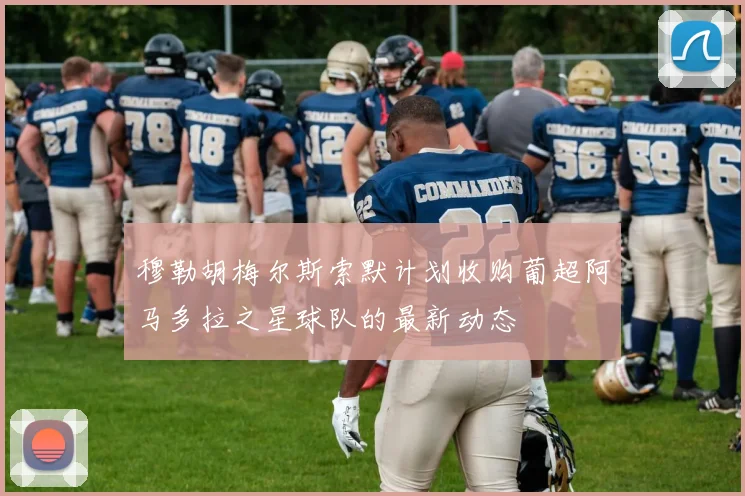 穆勒胡梅尔斯索默计划收购葡超阿马多拉之星球队的最新动态