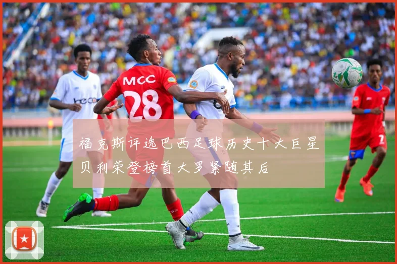 福克斯评选巴西足球历史十大巨星贝利荣登榜首大罗紧随其后