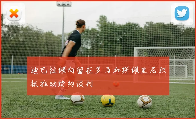 迪巴拉倾向留在罗马加斯佩里尼积极推动续约谈判