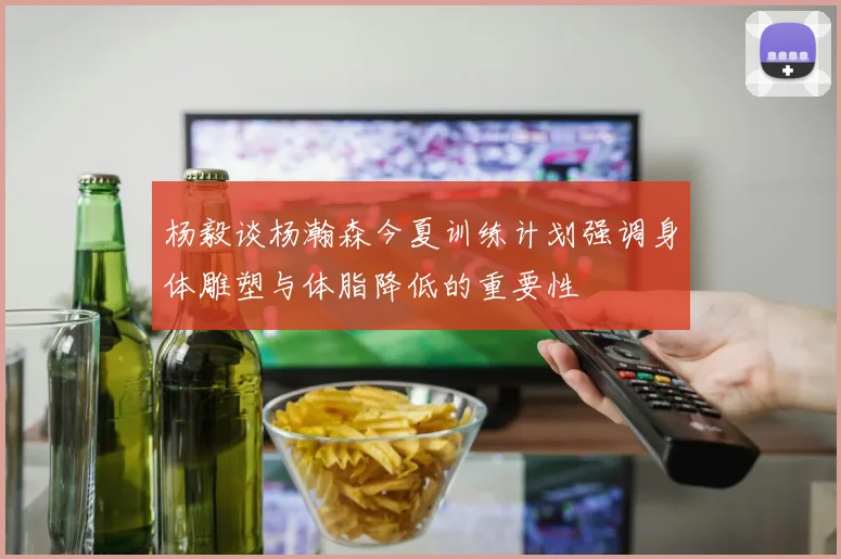 杨毅谈杨瀚森今夏训练计划强调身体雕塑与体脂降低的重要性