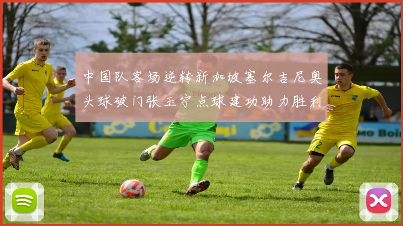中国队客场逆转新加坡塞尔吉尼奥头球破门张玉宁点球建功助力胜利