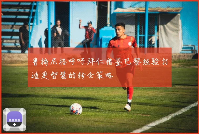 鲁梅尼格呼吁拜仁借鉴巴黎经验打造更智慧的转会策略