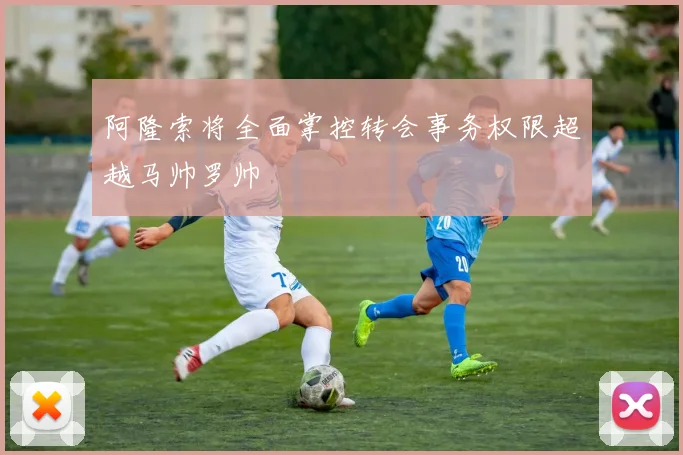 阿隆索将全面掌控转会事务权限超越马帅罗帅