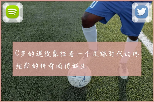 C罗的退役象征着一个足球时代的终结新的传奇尚待诞生